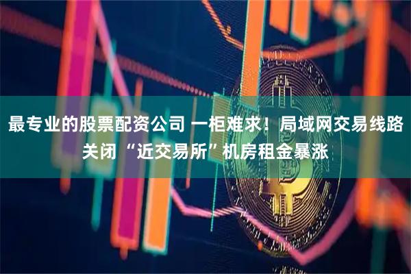 最专业的股票配资公司 一柜难求！局域网交易线路关闭 “近交易所”机房租金暴涨